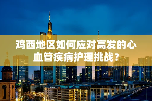 鸡西地区如何应对高发的心血管疾病护理挑战？