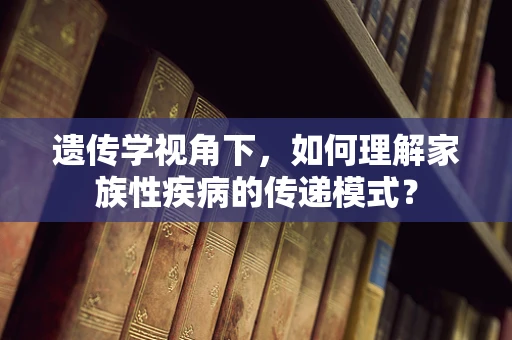 遗传学视角下，如何理解家族性疾病的传递模式？