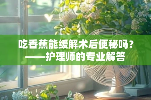 吃香蕉能缓解术后便秘吗？——护理师的专业解答