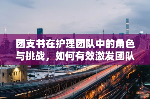 团支书在护理团队中的角色与挑战，如何有效激发团队凝聚力？