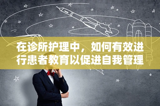 在诊所护理中，如何有效进行患者教育以促进自我管理能力？
