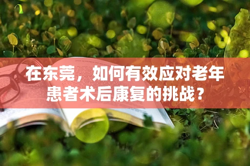 在东莞，如何有效应对老年患者术后康复的挑战？