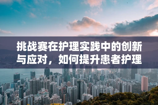 挑战赛在护理实践中的创新与应对，如何提升患者护理体验？
