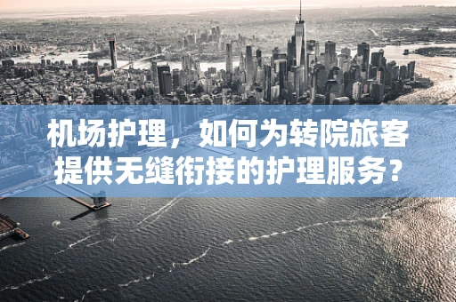 机场护理，如何为转院旅客提供无缝衔接的护理服务？
