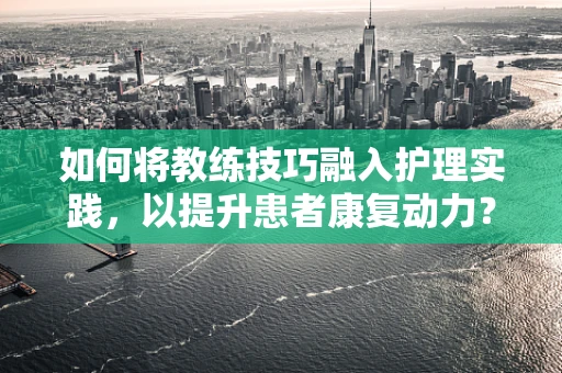 如何将教练技巧融入护理实践，以提升患者康复动力？