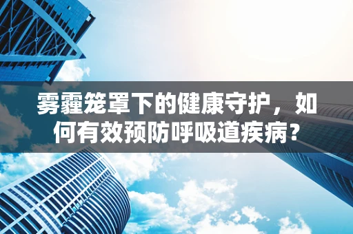 雾霾笼罩下的健康守护，如何有效预防呼吸道疾病？