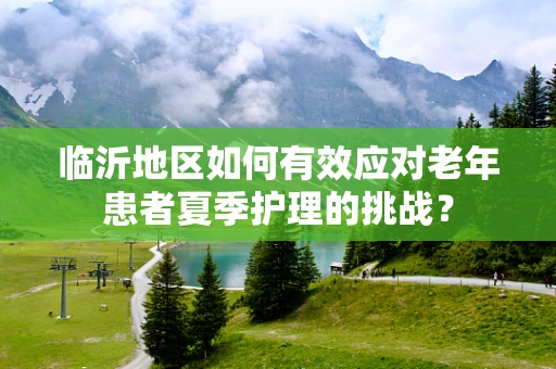 临沂地区如何有效应对老年患者夏季护理的挑战？