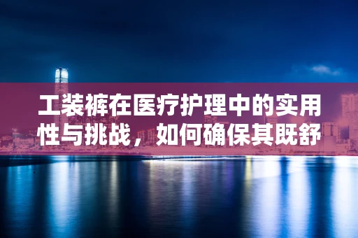 工装裤在医疗护理中的实用性与挑战，如何确保其既舒适又专业？