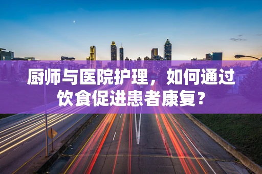厨师与医院护理，如何通过饮食促进患者康复？