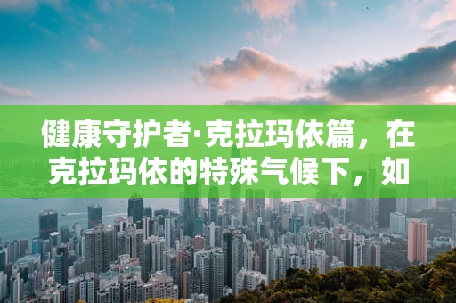 健康守护者·克拉玛依篇，在克拉玛依的特殊气候下，如何确保患者皮肤护理的精准性？
