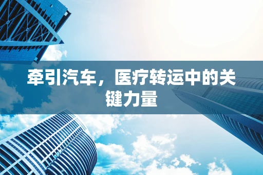 牵引汽车，医疗转运中的关键力量