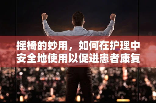 摇椅的妙用，如何在护理中安全地使用以促进患者康复？