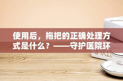使用后，拖把的正确处理方式是什么？——守护医院环境的卫生防线