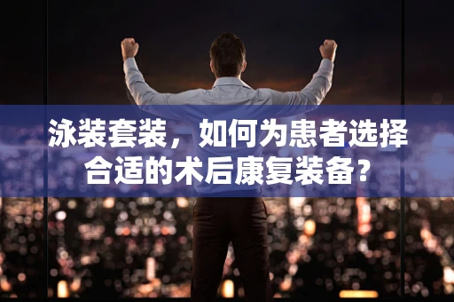 泳装套装，如何为患者选择合适的术后康复装备？
