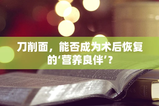 刀削面，能否成为术后恢复的‘营养良伴’？