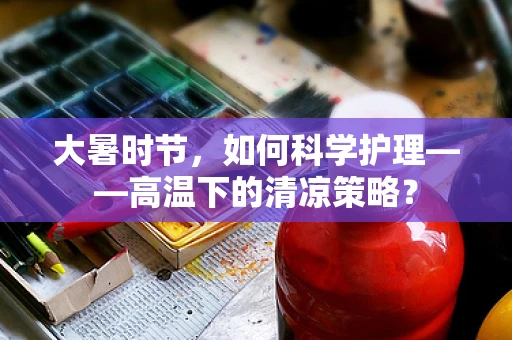 大暑时节，如何科学护理——高温下的清凉策略？