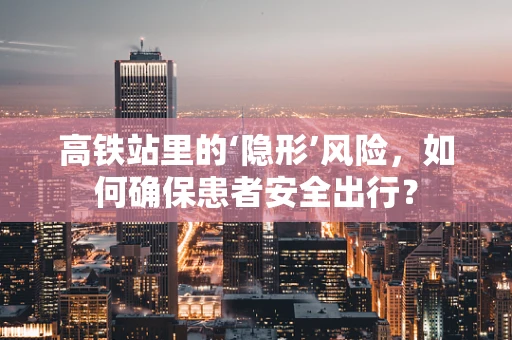 高铁站里的‘隐形’风险，如何确保患者安全出行？