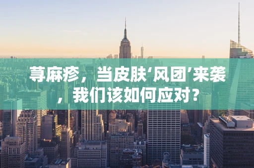 荨麻疹，当皮肤‘风团’来袭，我们该如何应对？
