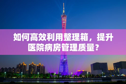 如何高效利用整理箱，提升医院病房管理质量？