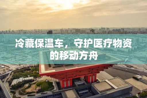 冷藏保温车，守护医疗物资的移动方舟