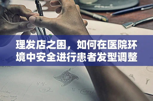 理发店之困，如何在医院环境中安全进行患者发型调整？