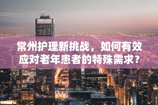 常州护理新挑战，如何有效应对老年患者的特殊需求？