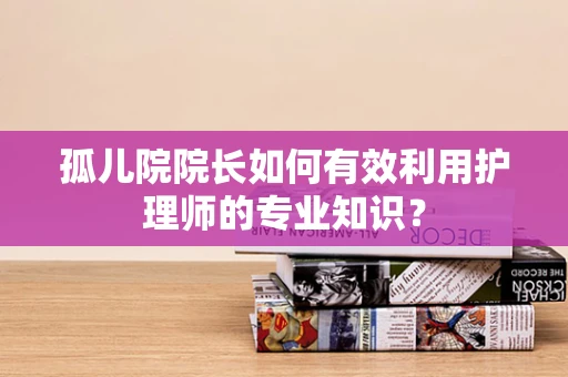 孤儿院院长如何有效利用护理师的专业知识？
