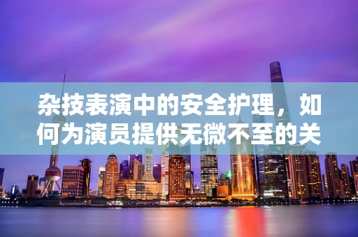 杂技表演中的安全护理，如何为演员提供无微不至的关怀？