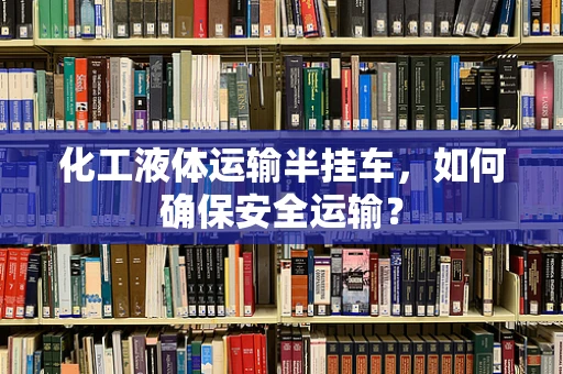 化工液体运输半挂车，如何确保安全运输？