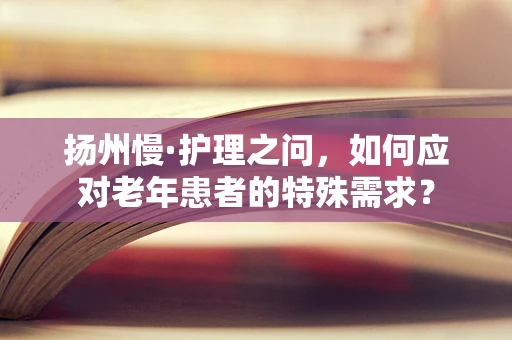 扬州慢·护理之问，如何应对老年患者的特殊需求？
