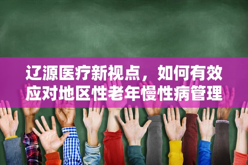 辽源医疗新视点，如何有效应对地区性老年慢性病管理挑战？