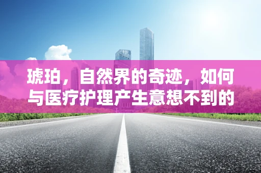 琥珀，自然界的奇迹，如何与医疗护理产生意想不到的关联？