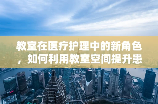 教室在医疗护理中的新角色，如何利用教室空间提升患者教育体验？