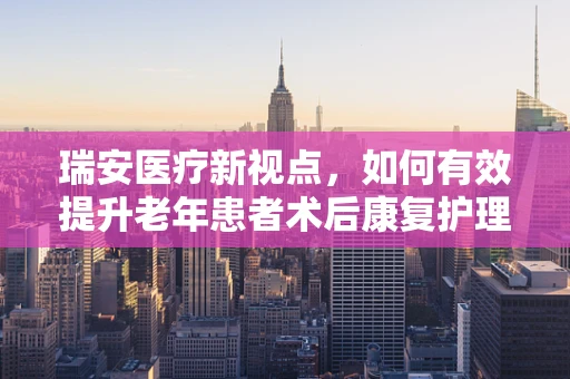 瑞安医疗新视点，如何有效提升老年患者术后康复护理？