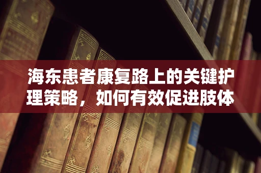 海东患者康复路上的关键护理策略，如何有效促进肢体功能恢复？