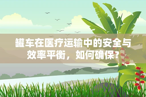 罐车在医疗运输中的安全与效率平衡，如何确保？