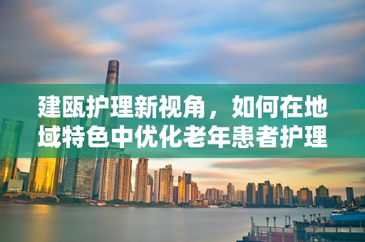 建瓯护理新视角，如何在地域特色中优化老年患者护理？