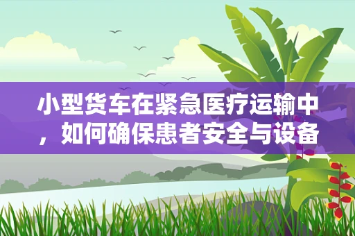 小型货车在紧急医疗运输中，如何确保患者安全与设备完好？