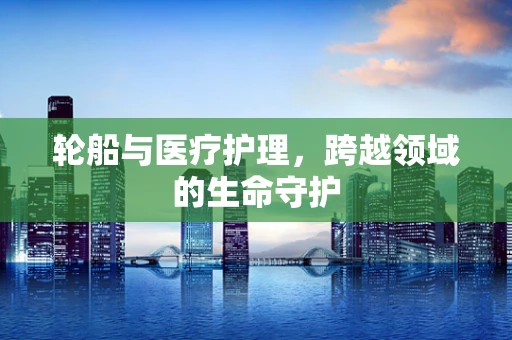 轮船与医疗护理，跨越领域的生命守护