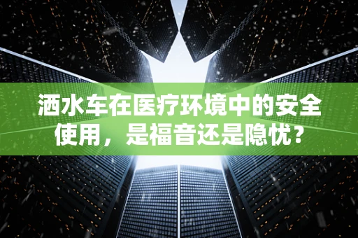 洒水车在医疗环境中的安全使用，是福音还是隐忧？