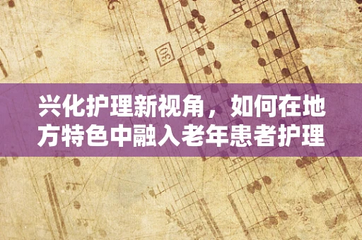 兴化护理新视角，如何在地方特色中融入老年患者护理的温情