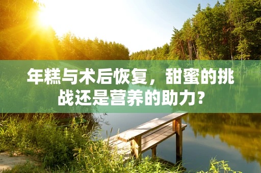 年糕与术后恢复，甜蜜的挑战还是营养的助力？