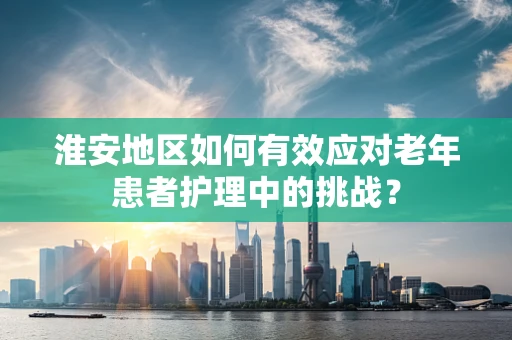 淮安地区如何有效应对老年患者护理中的挑战？