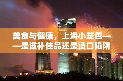 美食与健康，上海小笼包——是滋补佳品还是烫口陷阱？