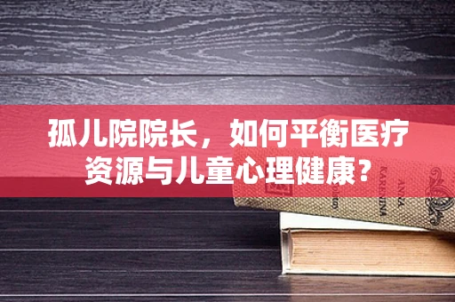 孤儿院院长，如何平衡医疗资源与儿童心理健康？
