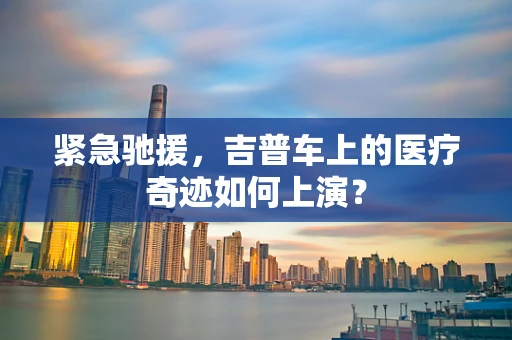 紧急驰援，吉普车上的医疗奇迹如何上演？
