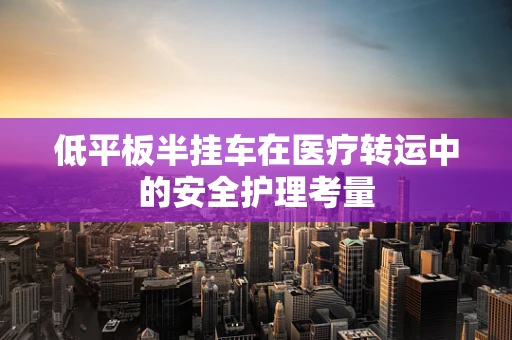 低平板半挂车在医疗转运中的安全护理考量