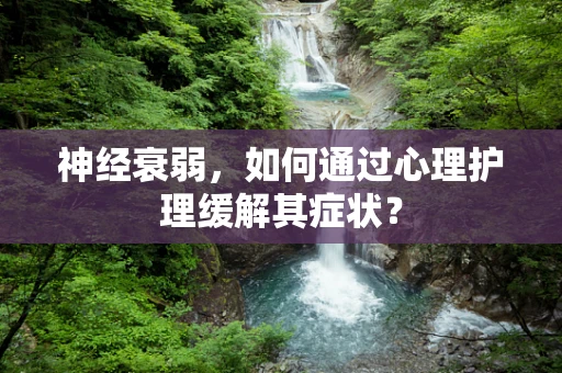 神经衰弱，如何通过心理护理缓解其症状？
