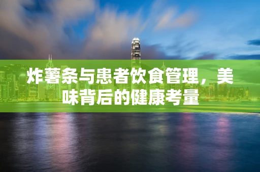 炸薯条与患者饮食管理，美味背后的健康考量