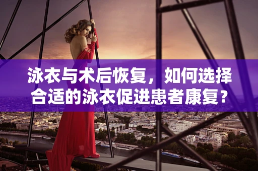 泳衣与术后恢复，如何选择合适的泳衣促进患者康复？